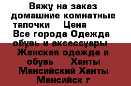 Вяжу на заказ домашние комнатные тапочки. › Цена ­ 800 - Все города Одежда, обувь и аксессуары » Женская одежда и обувь   . Ханты-Мансийский,Ханты-Мансийск г.